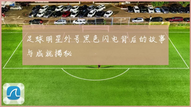 足球明星外号黑色闪电背后的故事与成就揭秘