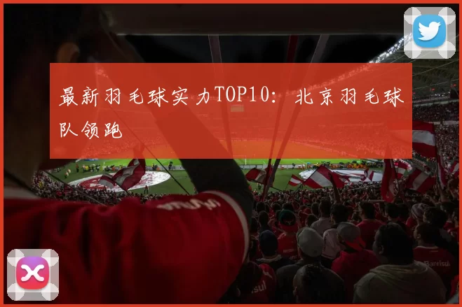 最新羽毛球实力TOP10：北京羽毛球队领跑