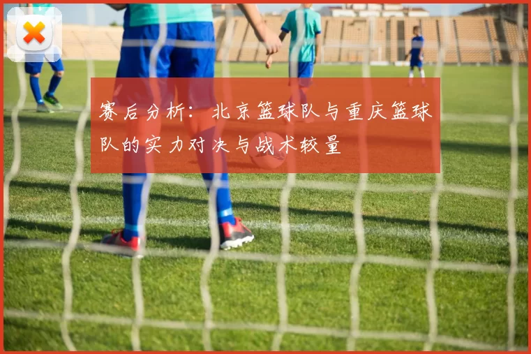 赛后分析：北京篮球队与重庆篮球队的实力对决与战术较量