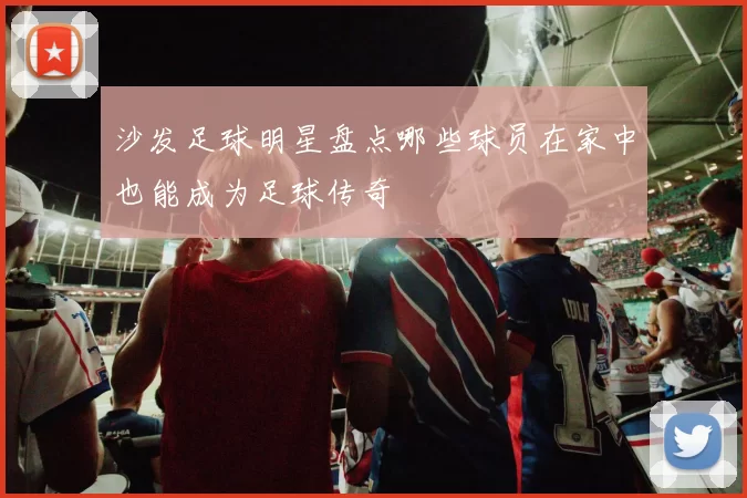 沙发足球明星盘点哪些球员在家中也能成为足球传奇
