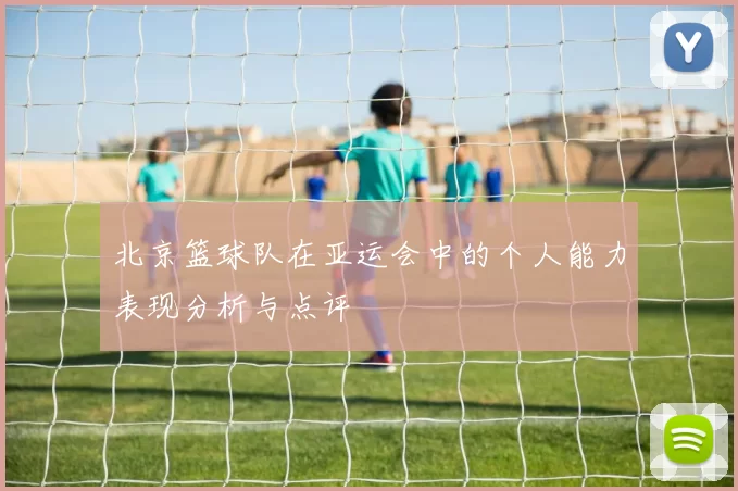 北京篮球队在亚运会中的个人能力表现分析与点评