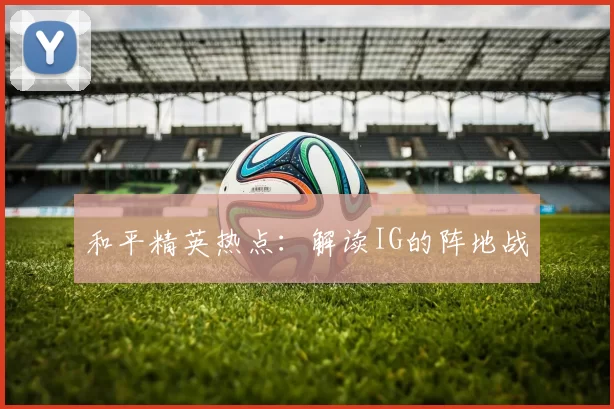 和平精英热点：解读IG的阵地战