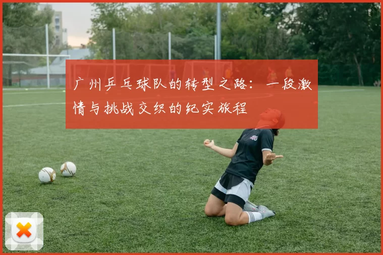 广州乒乓球队的转型之路：一段激情与挑战交织的纪实旅程