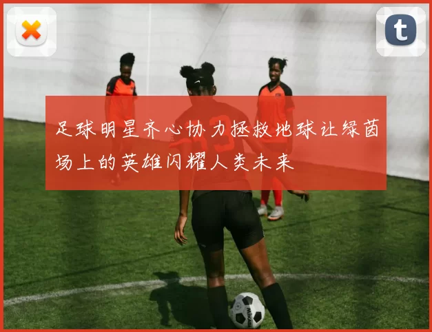 足球明星齐心协力拯救地球让绿茵场上的英雄闪耀人类未来