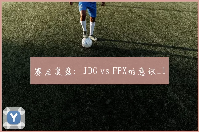 赛后复盘：JDG vs FPX的意识_1
