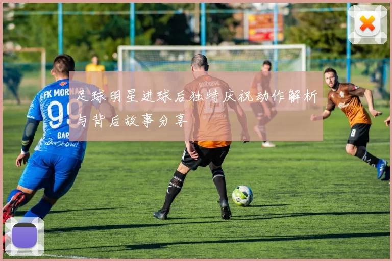 足球明星进球后独特庆祝动作解析与背后故事分享