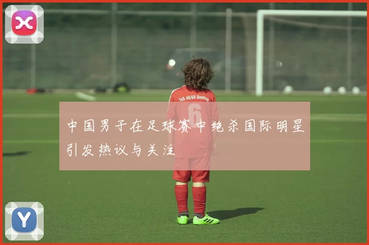中国男子在足球赛中绝杀国际明星引发热议与关注