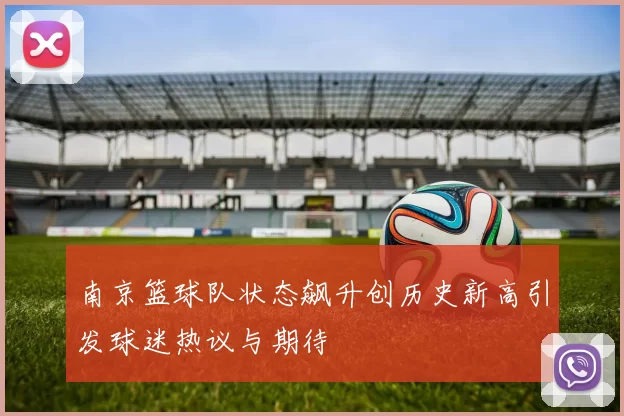 南京篮球队状态飙升创历史新高引发球迷热议与期待