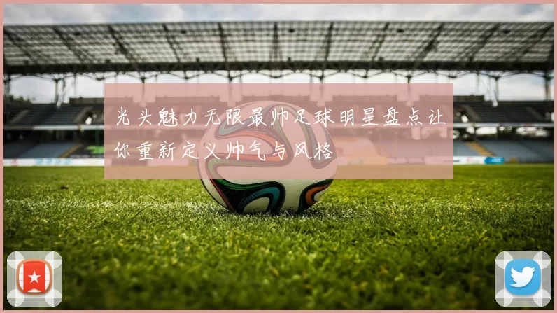 光头魅力无限最帅足球明星盘点让你重新定义帅气与风格